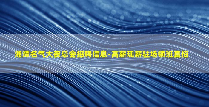 湘潭名气大夜总会招聘信息-高薪现薪驻场领班直招